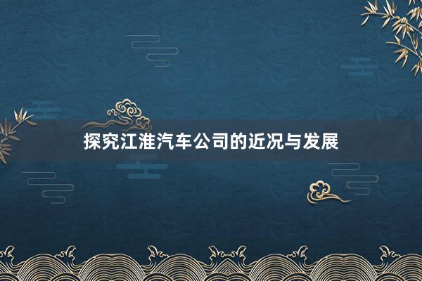 探究江淮汽车公司的近况与发展